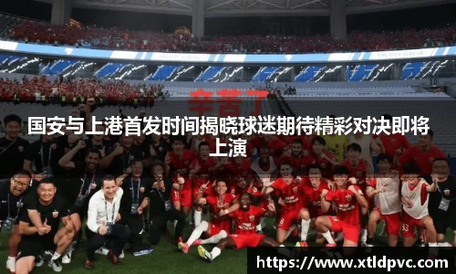 国安与上港首发时间揭晓球迷期待精彩对决即将上演